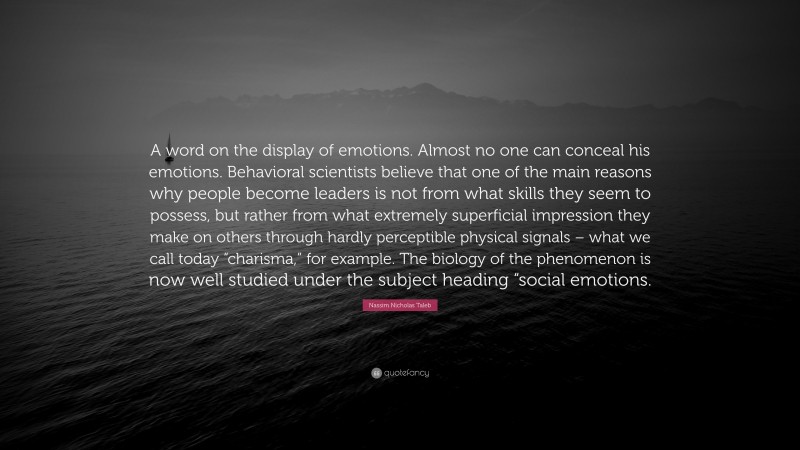 Nassim Nicholas Taleb Quote: “A word on the display of emotions. Almost no one can conceal his emotions. Behavioral scientists believe that one of the main reasons why people become leaders is not from what skills they seem to possess, but rather from what extremely superficial impression they make on others through hardly perceptible physical signals – what we call today “charisma,” for example. The biology of the phenomenon is now well studied under the subject heading “social emotions.”