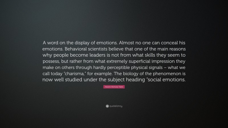 Nassim Nicholas Taleb Quote: “A word on the display of emotions. Almost no one can conceal his emotions. Behavioral scientists believe that one of the main reasons why people become leaders is not from what skills they seem to possess, but rather from what extremely superficial impression they make on others through hardly perceptible physical signals – what we call today “charisma,” for example. The biology of the phenomenon is now well studied under the subject heading “social emotions.”