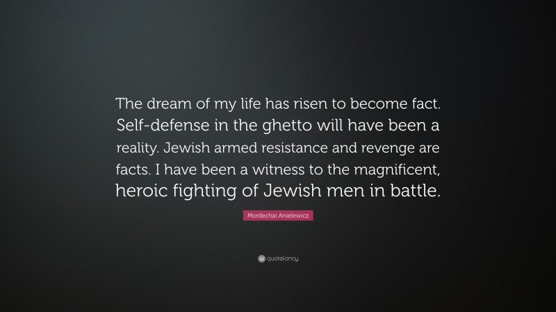 Mordechai Anielewicz Quote: “The dream of my life has risen to become fact. Self-defense in the ghetto will have been a reality. Jewish armed resistance and revenge are facts. I have been a witness to the magnificent, heroic fighting of Jewish men in battle.”