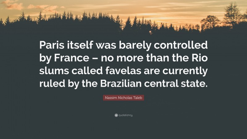 Nassim Nicholas Taleb Quote: “Paris itself was barely controlled by France – no more than the Rio slums called favelas are currently ruled by the Brazilian central state.”