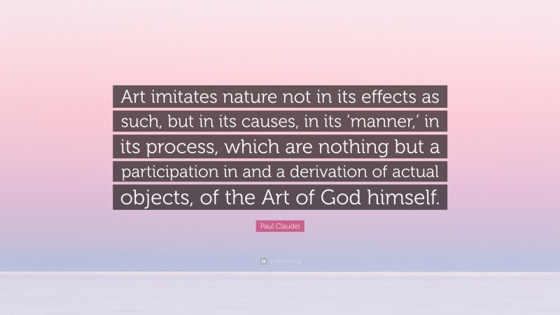 Paul Claudel Quote: “Art imitates nature not in its effects as such, but in its causes, in its ‘manner,’ in its process, which are nothing but a participation in and a derivation of actual objects, of the Art of God himself.”