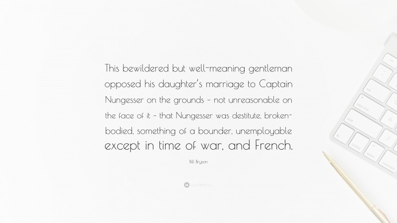 Bill Bryson Quote: “This bewildered but well-meaning gentleman opposed his daughter’s marriage to Captain Nungesser on the grounds – not unreasonable on the face of it – that Nungesser was destitute, broken-bodied, something of a bounder, unemployable except in time of war, and French.”