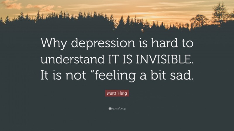 Matt Haig Quote: “Why depression is hard to understand IT IS INVISIBLE. It is not “feeling a bit sad.”