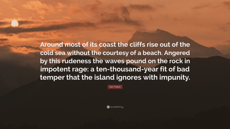 Ken Follett Quote: “Around most of its coast the cliffs rise out of the cold sea without the courtesy of a beach. Angered by this rudeness the waves pound on the rock in impotent rage: a ten-thousand-year fit of bad temper that the island ignores with impunity.”