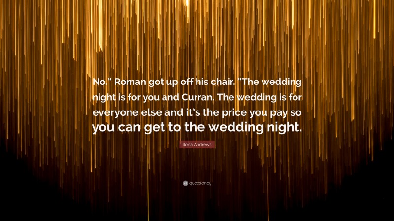 Ilona Andrews Quote: “No.” Roman got up off his chair. “The wedding night is for you and Curran. The wedding is for everyone else and it’s the price you pay so you can get to the wedding night.”