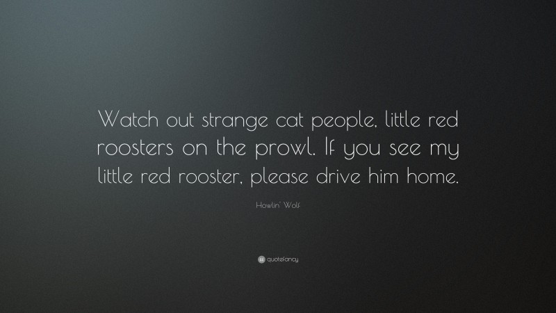 Howlin' Wolf Quote: “Watch out strange cat people, little red roosters on the prowl. If you see my little red rooster, please drive him home.”