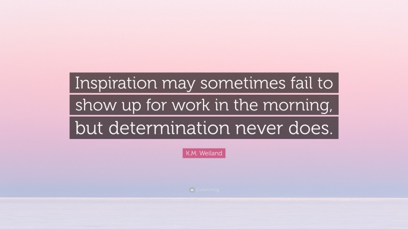 K.M. Weiland Quote: “Inspiration may sometimes fail to show up for work in the morning, but determination never does.”