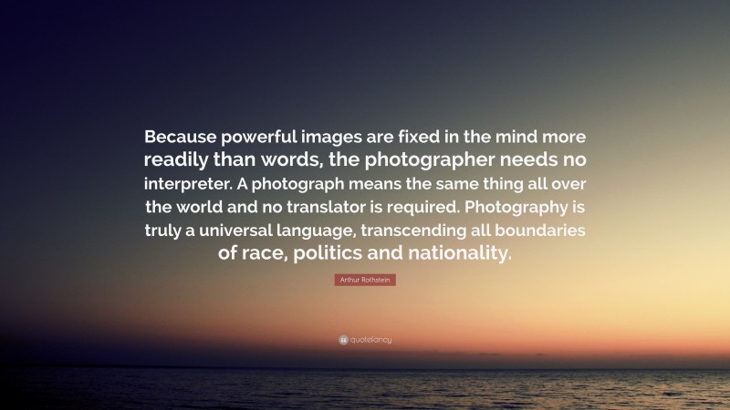 Arthur Rothstein Quote: “Because powerful images are fixed in the mind more readily than words, the photographer needs no interpreter. A photograph means the same thing all over the world and no translator is required. Photography is truly a universal language, transcending all boundaries of race, politics and nationality.”