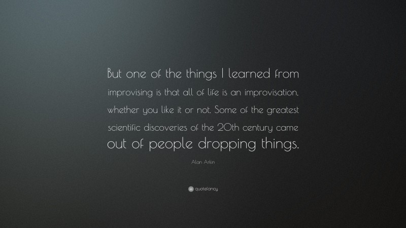 Alan Arkin Quote: “But one of the things I learned from improvising is that all of life is an improvisation, whether you like it or not. Some of the greatest scientific discoveries of the 20th century came out of people dropping things.”