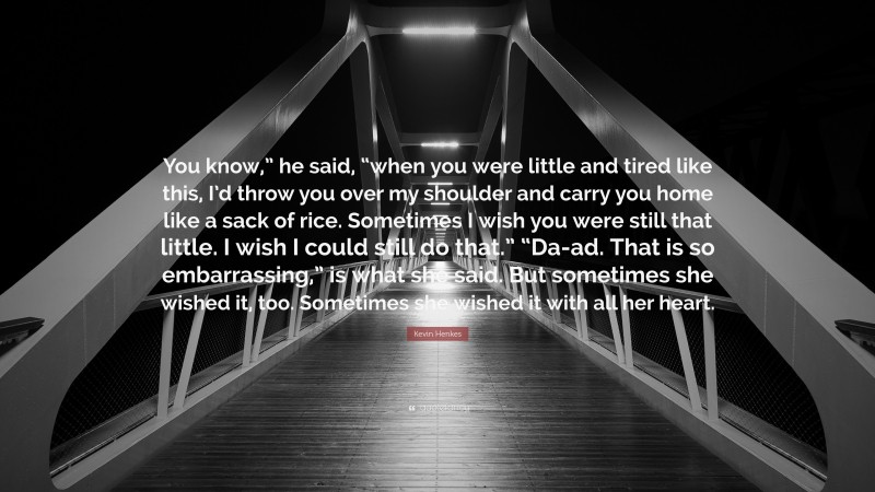 Kevin Henkes Quote: “You know,” he said, “when you were little and tired like this, I’d throw you over my shoulder and carry you home like a sack of rice. Sometimes I wish you were still that little. I wish I could still do that.” “Da-ad. That is so embarrassing,” is what she said. But sometimes she wished it, too. Sometimes she wished it with all her heart.”