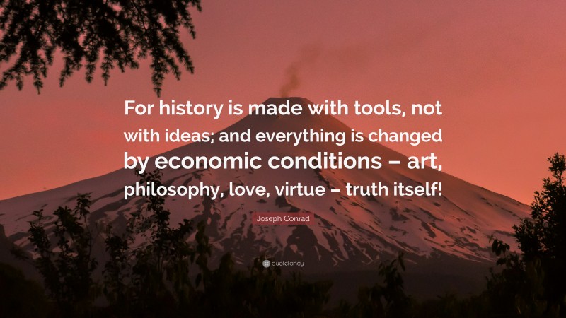 Joseph Conrad Quote: “For history is made with tools, not with ideas; and everything is changed by economic conditions – art, philosophy, love, virtue – truth itself!”