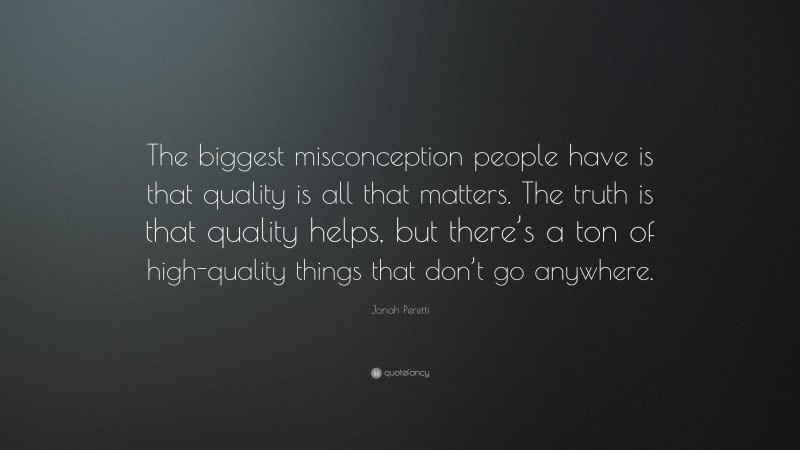 Jonah Peretti Quote: “The biggest misconception people have is that quality is all that matters. The truth is that quality helps, but there’s a ton of high-quality things that don’t go anywhere.”