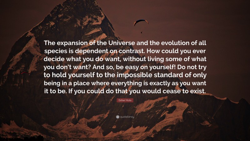 Esther Hicks Quote: “The expansion of the Universe and the evolution of all species is dependent on contrast. How could you ever decide what you do want, without living some of what you don’t want? And so, be easy on yourself! Do not try to hold yourself to the impossible standard of only being in a place where everything is exactly as you want it to be. If you could do that you would cease to exist.”