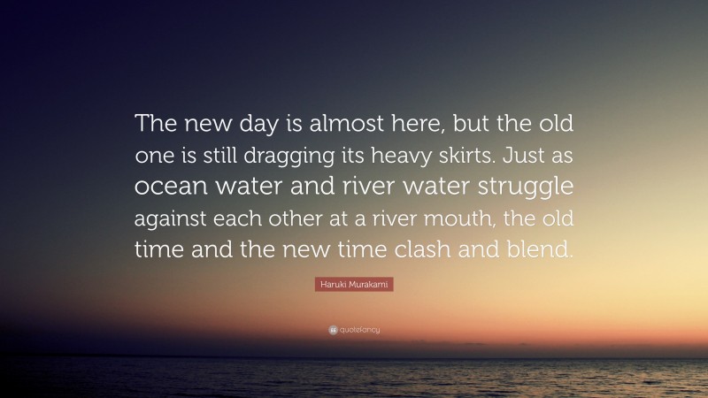 Haruki Murakami Quote: “The new day is almost here, but the old one is still dragging its heavy skirts. Just as ocean water and river water struggle against each other at a river mouth, the old time and the new time clash and blend.”
