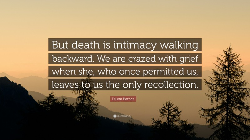 Djuna Barnes Quote: “But death is intimacy walking backward. We are crazed with grief when she, who once permitted us, leaves to us the only recollection.”