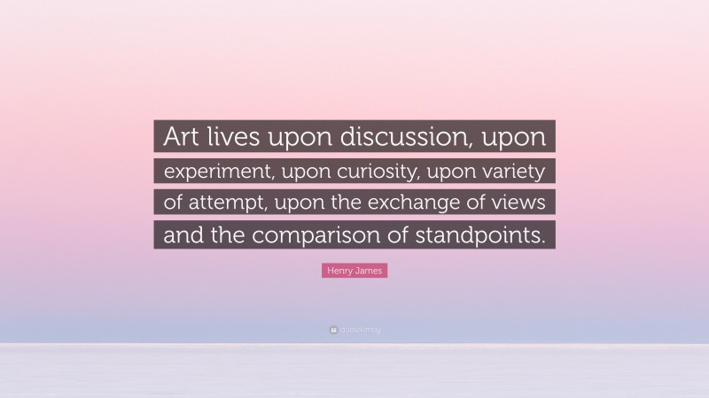 Henry James Quote: “Art lives upon discussion, upon experiment, upon curiosity, upon variety of attempt, upon the exchange of views and the comparison of standpoints.”