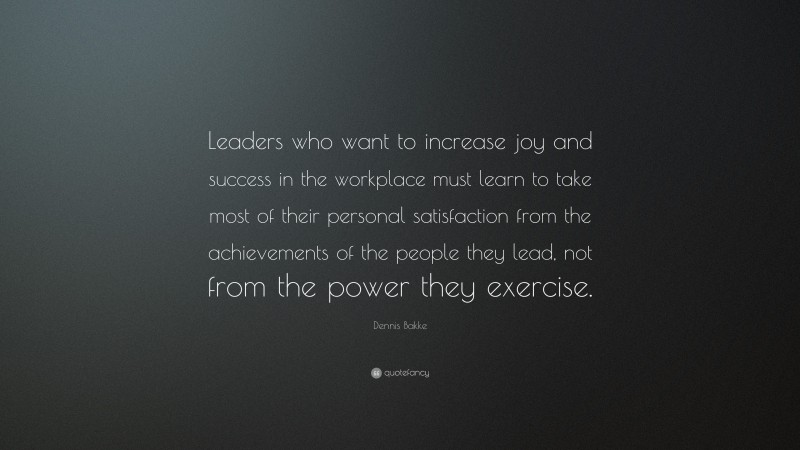 Dennis Bakke Quote: “Leaders who want to increase joy and success in the workplace must learn to take most of their personal satisfaction from the achievements of the people they lead, not from the power they exercise.”