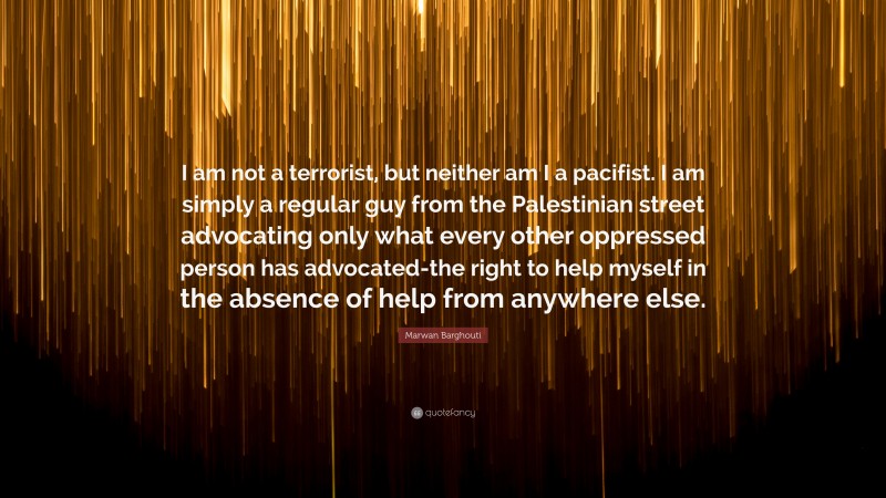Marwan Barghouti Quote: “I am not a terrorist, but neither am I a pacifist. I am simply a regular guy from the Palestinian street advocating only what every other oppressed person has advocated-the right to help myself in the absence of help from anywhere else.”
