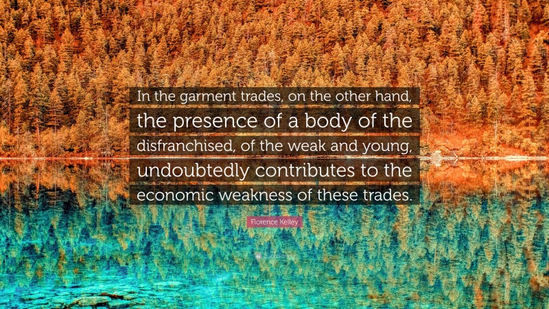 Florence Kelley Quote: “In the garment trades, on the other hand, the presence of a body of the disfranchised, of the weak and young, undoubtedly contributes to the economic weakness of these trades.”