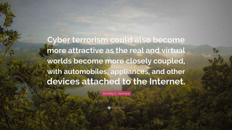 Dorothy E. Denning Quote: “Cyber terrorism could also become more attractive as the real and virtual worlds become more closely coupled, with automobiles, appliances, and other devices attached to the Internet.”