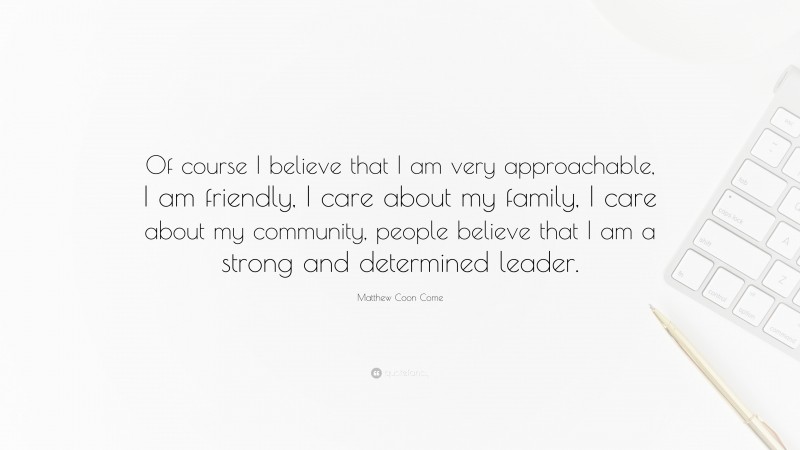 Matthew Coon Come Quote: “Of course I believe that I am very approachable, I am friendly, I care about my family, I care about my community, people believe that I am a strong and determined leader.”