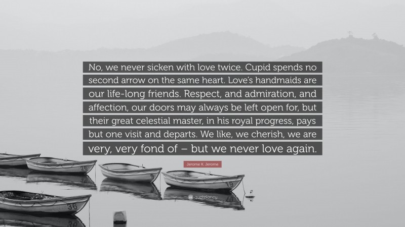 Jerome K. Jerome Quote: “No, we never sicken with love twice. Cupid spends no second arrow on the same heart. Love’s handmaids are our life-long friends. Respect, and admiration, and affection, our doors may always be left open for, but their great celestial master, in his royal progress, pays but one visit and departs. We like, we cherish, we are very, very fond of – but we never love again.”