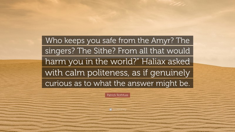 Patrick Rothfuss Quote: “Who keeps you safe from the Amyr? The singers? The Sithe? From all that would harm you in the world?” Haliax asked with calm politeness, as if genuinely curious as to what the answer might be.”