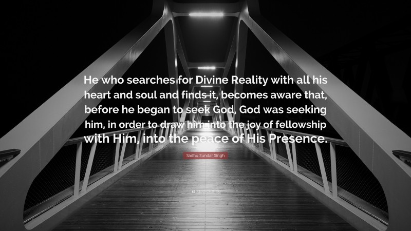 Sadhu Sundar Singh Quote: “He who searches for Divine Reality with all his heart and soul and finds it, becomes aware that, before he began to seek God, God was seeking him, in order to draw him into the joy of fellowship with Him, into the peace of His Presence.”