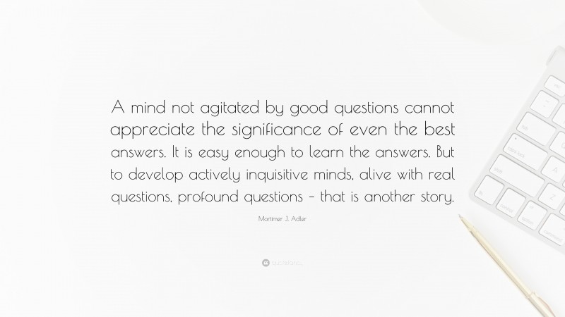 Mortimer J. Adler Quote: “A mind not agitated by good questions cannot appreciate the significance of even the best answers. It is easy enough to learn the answers. But to develop actively inquisitive minds, alive with real questions, profound questions – that is another story.”