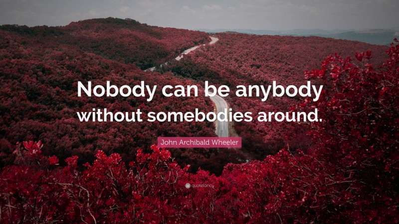 John Archibald Wheeler Quote: “Nobody can be anybody without somebodies around.”