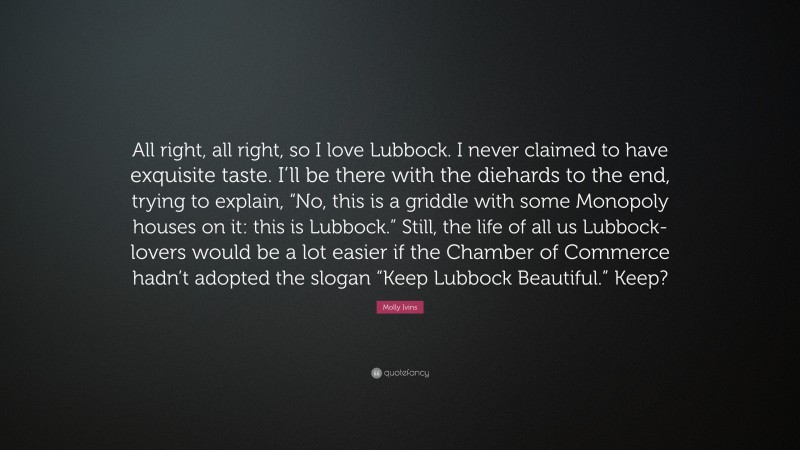 Molly Ivins Quote: “All right, all right, so I love Lubbock. I never claimed to have exquisite taste. I’ll be there with the diehards to the end, trying to explain, “No, this is a griddle with some Monopoly houses on it: this is Lubbock.” Still, the life of all us Lubbock-lovers would be a lot easier if the Chamber of Commerce hadn’t adopted the slogan “Keep Lubbock Beautiful.” Keep?”