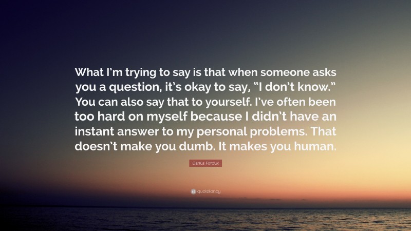 Darius Foroux Quote: “What I’m trying to say is that when someone asks you a question, it’s okay to say, “I don’t know.” You can also say that to yourself. I’ve often been too hard on myself because I didn’t have an instant answer to my personal problems. That doesn’t make you dumb. It makes you human.”