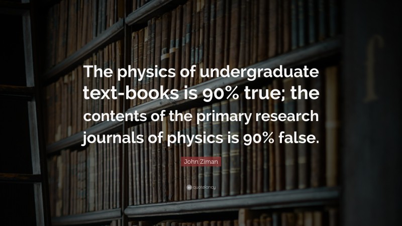 John Ziman Quote: “The physics of undergraduate text-books is 90% true; the contents of the primary research journals of physics is 90% false.”