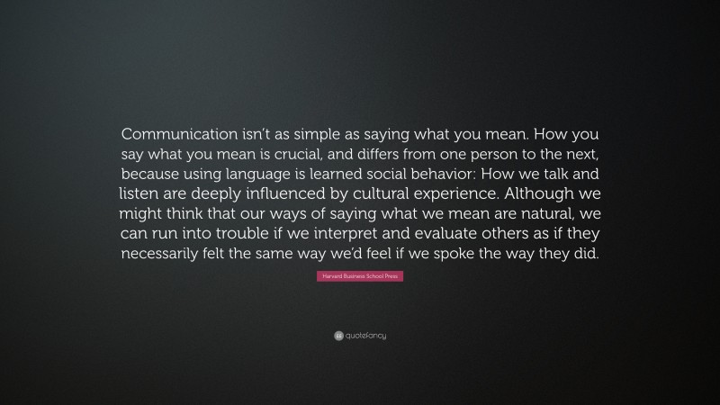 Harvard Business School Press Quote: “Communication isn’t as simple as saying what you mean. How you say what you mean is crucial, and differs from one person to the next, because using language is learned social behavior: How we talk and listen are deeply influenced by cultural experience. Although we might think that our ways of saying what we mean are natural, we can run into trouble if we interpret and evaluate others as if they necessarily felt the same way we’d feel if we spoke the way they did.”