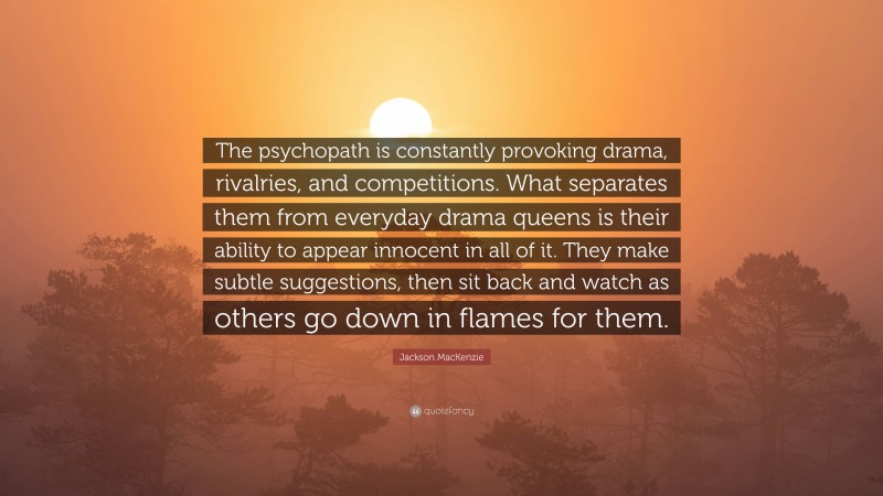 Jackson MacKenzie Quote: “The psychopath is constantly provoking drama, rivalries, and competitions. What separates them from everyday drama queens is their ability to appear innocent in all of it. They make subtle suggestions, then sit back and watch as others go down in flames for them.”