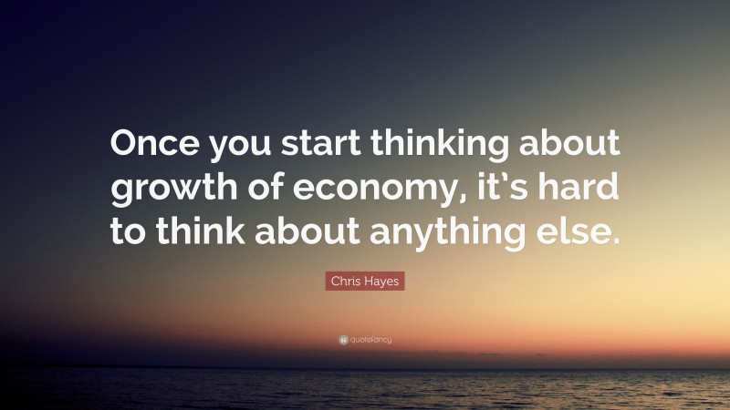 Chris Hayes Quote: “Once you start thinking about growth of economy, it’s hard to think about anything else.”
