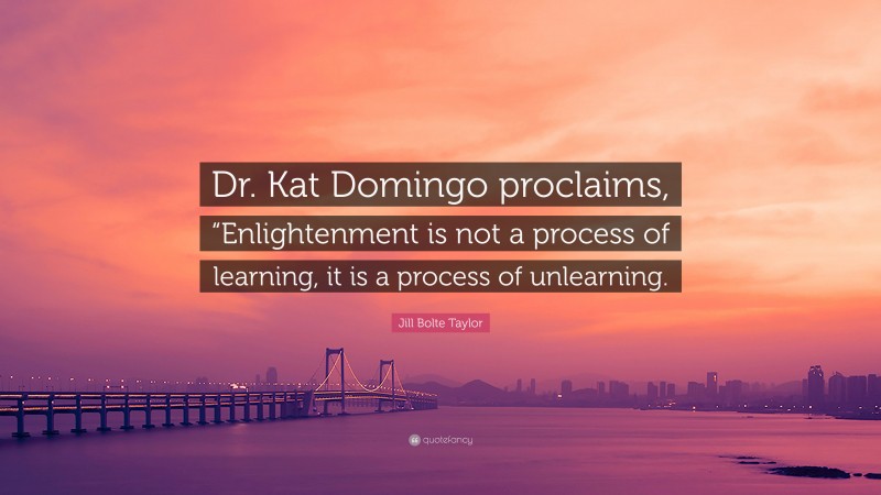 Jill Bolte Taylor Quote: “Dr. Kat Domingo proclaims, “Enlightenment is not a process of learning, it is a process of unlearning.”