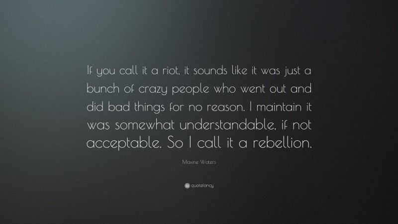 Maxine Waters Quote: “If you call it a riot, it sounds like it was just a bunch of crazy people who went out and did bad things for no reason. I maintain it was somewhat understandable, if not acceptable. So I call it a rebellion.”