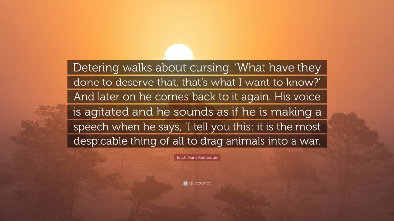 Erich Maria Remarque Quote: “Detering walks about cursing. ‘What have they done to deserve that, that’s what I want to know?’ And later on he comes back to it again. His voice is agitated and he sounds as if he is making a speech when he says, ‘I tell you this: it is the most despicable thing of all to drag animals into a war.”