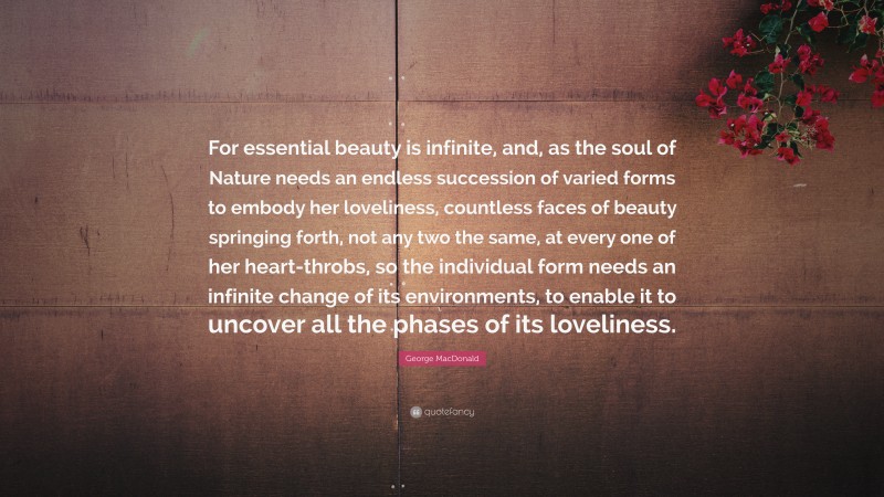 George MacDonald Quote: “For essential beauty is infinite, and, as the soul of Nature needs an endless succession of varied forms to embody her loveliness, countless faces of beauty springing forth, not any two the same, at every one of her heart-throbs, so the individual form needs an infinite change of its environments, to enable it to uncover all the phases of its loveliness.”
