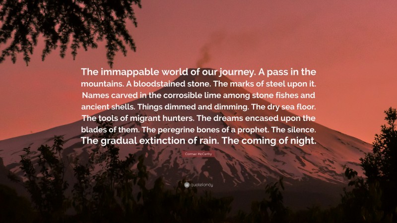 Cormac McCarthy Quote: “The immappable world of our journey. A pass in the mountains. A bloodstained stone. The marks of steel upon it. Names carved in the corrosible lime among stone fishes and ancient shells. Things dimmed and dimming. The dry sea floor. The tools of migrant hunters. The dreams encased upon the blades of them. The peregrine bones of a prophet. The silence. The gradual extinction of rain. The coming of night.”