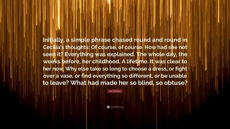 Ian McEwan Quote: “Initially, a simple phrase chased round and round in Cecilia’s thoughts: Of course, of course. How had she not seen it? Everything was explained. The whole day, the weeks before, her childhood. A lifetime. It was clear to her now. Why else take so long to choose a dress, or fight over a vase, or find everything so different, or be unable to leave? What had made her so blind, so obtuse?”