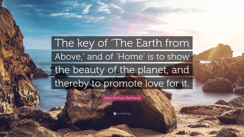 Yann Arthus-Bertrand Quote: “The key of ‘The Earth from Above,’ and of ‘Home’ is to show the beauty of the planet, and thereby to promote love for it.”