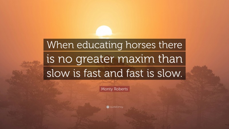 Monty Roberts Quote: “When educating horses there is no greater maxim than slow is fast and fast is slow.”