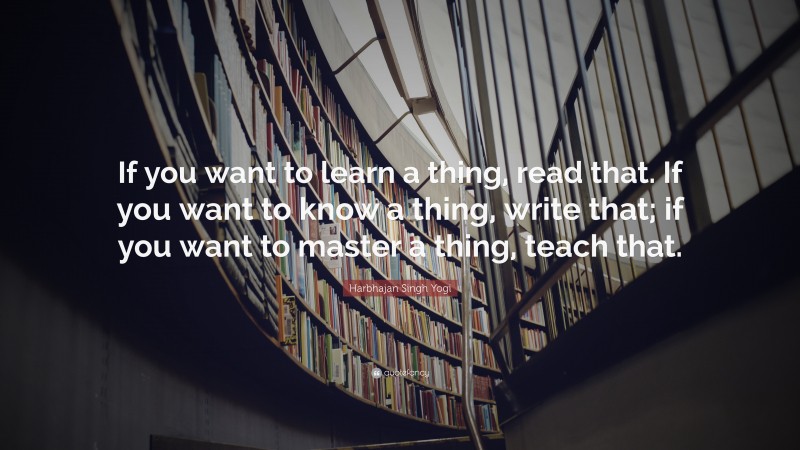 Harbhajan Singh Yogi Quote: “If you want to learn a thing, read that. If you want to know a thing, write that; if you want to master a thing, teach that.”
