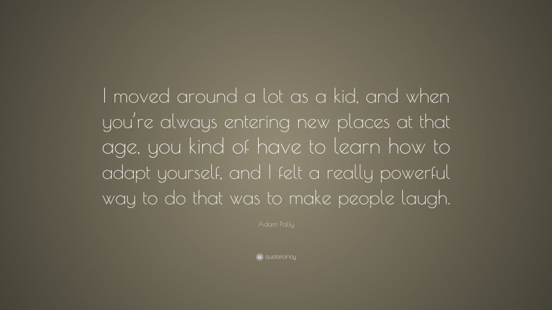 Adam Pally Quote: “I moved around a lot as a kid, and when you’re always entering new places at that age, you kind of have to learn how to adapt yourself, and I felt a really powerful way to do that was to make people laugh.”