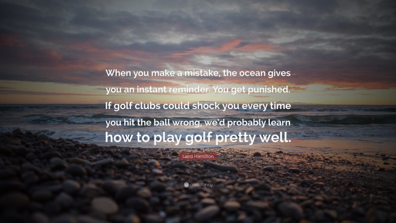 Laird Hamilton Quote: “When you make a mistake, the ocean gives you an instant reminder. You get punished. If golf clubs could shock you every time you hit the ball wrong, we’d probably learn how to play golf pretty well.”