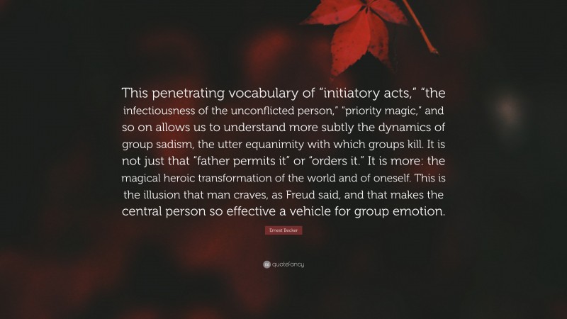 Ernest Becker Quote: “This penetrating vocabulary of “initiatory acts,” “the infectiousness of the unconflicted person,” “priority magic,” and so on allows us to understand more subtly the dynamics of group sadism, the utter equanimity with which groups kill. It is not just that “father permits it” or “orders it.” It is more: the magical heroic transformation of the world and of oneself. This is the illusion that man craves, as Freud said, and that makes the central person so effective a vehicle for group emotion.”