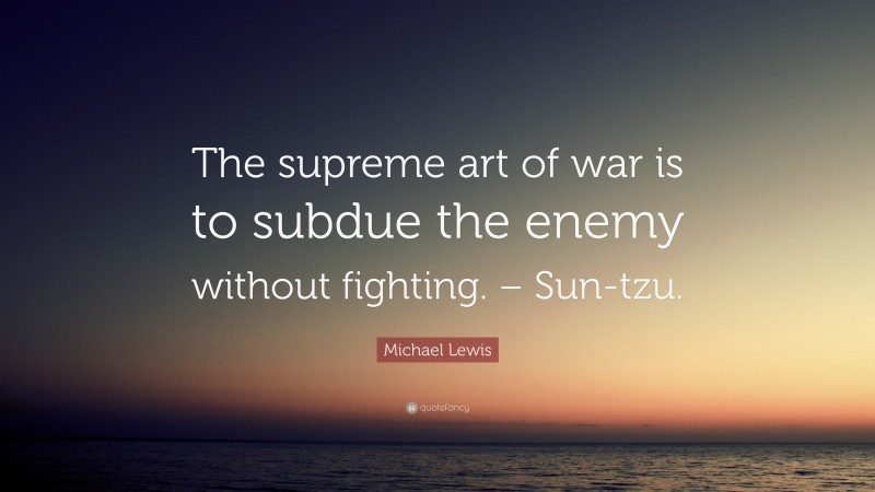 Michael Lewis Quote: “The supreme art of war is to subdue the enemy without fighting. – Sun-tzu.”