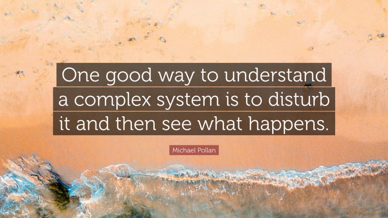 Michael Pollan Quote: “One good way to understand a complex system is to disturb it and then see what happens.”